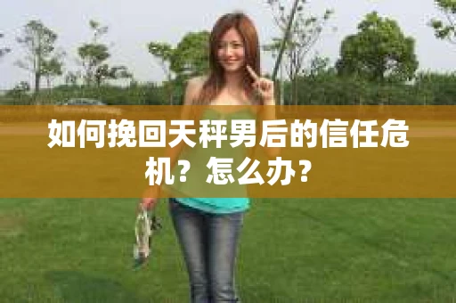 如何挽回天秤男后的信任危机？怎么办？