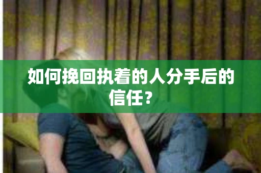 如何挽回执着的人分手后的信任？