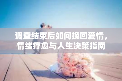 调查结束后如何挽回爱情，情绪疗愈与人生决策指南