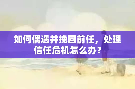 如何偶遇并挽回前任，处理信任危机怎么办？