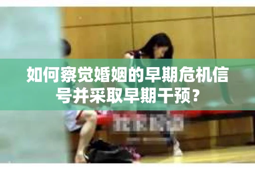 如何察觉婚姻的早期危机信号并采取早期干预？