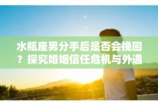水瓶座男分手后是否会挽回？探究婚姻信任危机与外遇嫌疑的应对策略