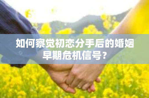 如何察觉初恋分手后的婚姻早期危机信号？