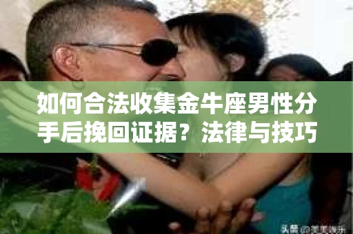 如何合法收集金牛座男性分手后挽回证据？法律与技巧的双重指导