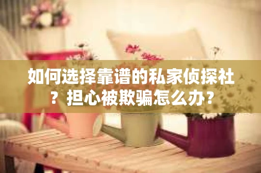 如何选择靠谱的私家侦探社？担心被欺骗怎么办？
