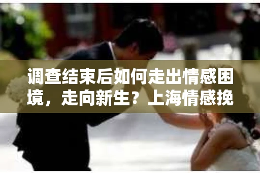 调查结束后如何走出情感困境，走向新生？上海情感挽回婚姻公司给出的专业建议