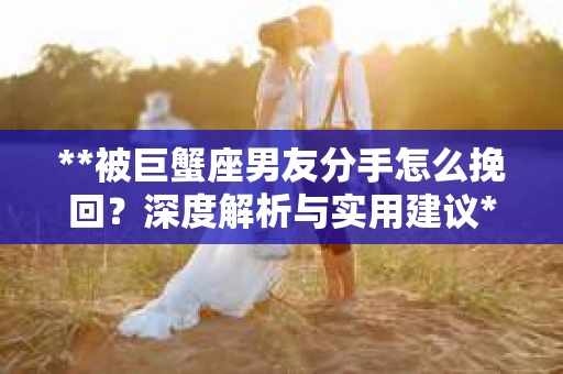 **被巨蟹座男友分手怎么挽回？深度解析与实用建议**