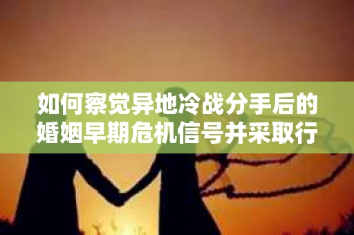如何察觉异地冷战分手后的婚姻早期危机信号并采取行动？
