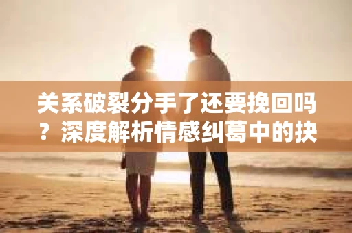 关系破裂分手了还要挽回吗？深度解析情感纠葛中的抉择
