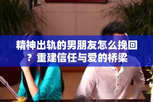 精神出轨的男朋友怎么挽回？重建信任与爱的桥梁