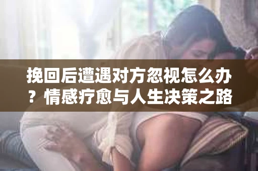 挽回后遭遇对方忽视怎么办？情感疗愈与人生决策之路