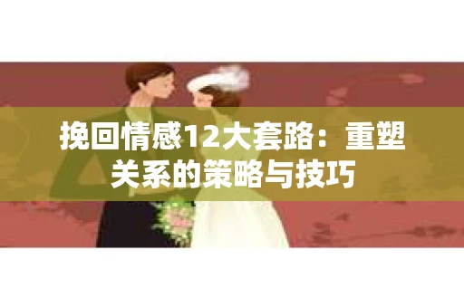 挽回情感12大套路：重塑关系的策略与技巧