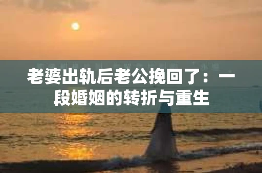 老婆出轨后老公挽回了：一段婚姻的转折与重生