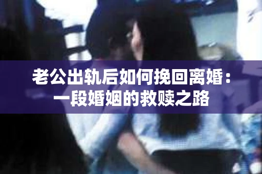 老公出轨后如何挽回离婚：一段婚姻的救赎之路