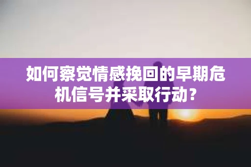 如何察觉情感挽回的早期危机信号并采取行动？