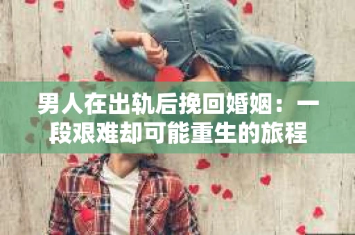 男人在出轨后挽回婚姻：一段艰难却可能重生的旅程