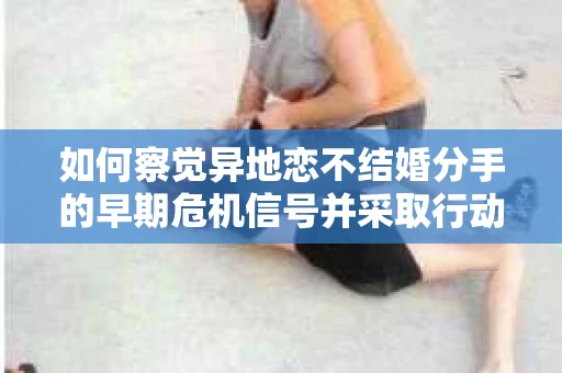 如何察觉异地恋不结婚分手的早期危机信号并采取行动？