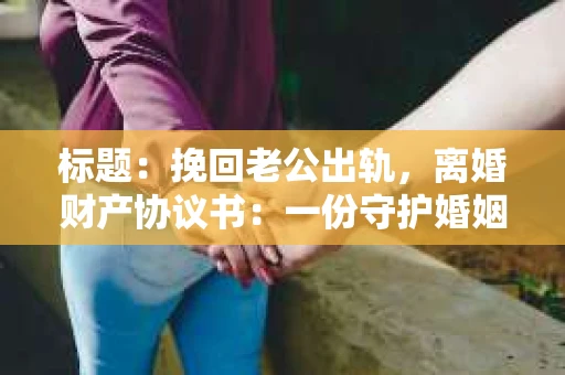 标题：挽回老公出轨，离婚财产协议书：一份守护婚姻与财产的明智选择