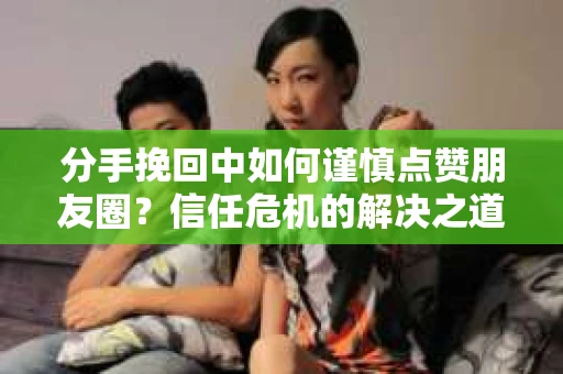 分手挽回中如何谨慎点赞朋友圈？信任危机的解决之道