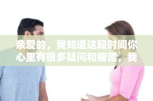 亲爱的，我知道这段时间你心里有很多疑问和痛苦，我也一样。我们在一起的时光，有欢笑也有泪水，那些美好的回忆，我永远都不会忘记。今天，我想通过这条短信，向你表达我的一些想法。