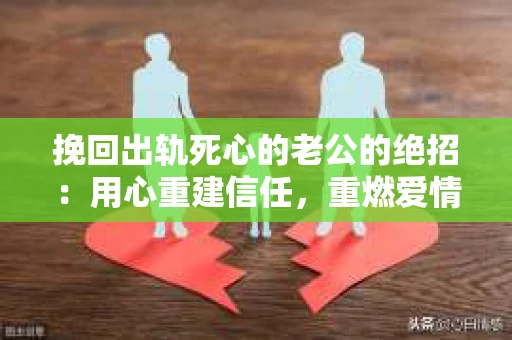挽回出轨死心的老公的绝招：用心重建信任，重燃爱情火花