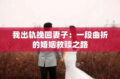我出轨挽回妻子：一段曲折的婚姻救赎之路