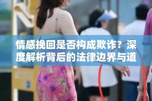 情感挽回是否构成欺诈？深度解析背后的法律边界与道德伦理
