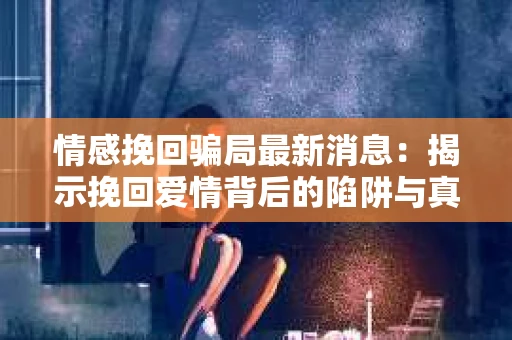 情感挽回骗局最新消息：揭示挽回爱情背后的陷阱与真相