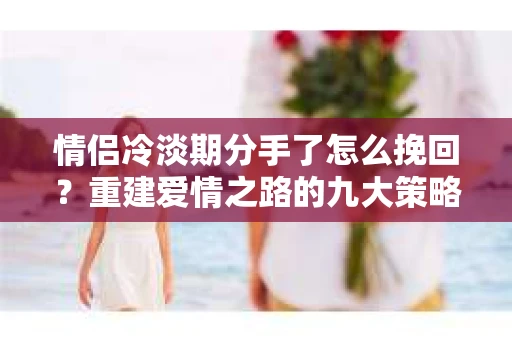 情侣冷淡期分手了怎么挽回？重建爱情之路的九大策略