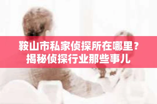 鞍山市私家侦探所在哪里？揭秘侦探行业那些事儿