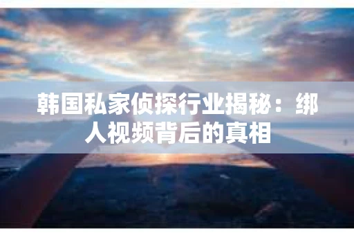 韩国私家侦探行业揭秘：绑人视频背后的真相