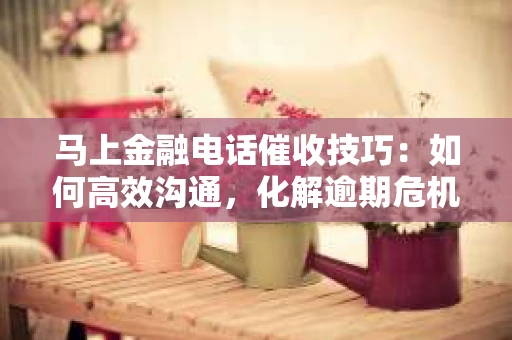 马上金融电话催收技巧：如何高效沟通，化解逾期危机