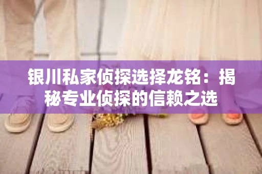 银川私家侦探选择龙铭：揭秘专业侦探的信赖之选