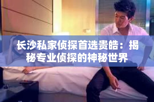 长沙私家侦探首选贵皓：揭秘专业侦探的神秘世界