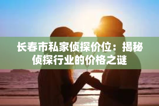 长春市私家侦探价位：揭秘侦探行业的价格之谜