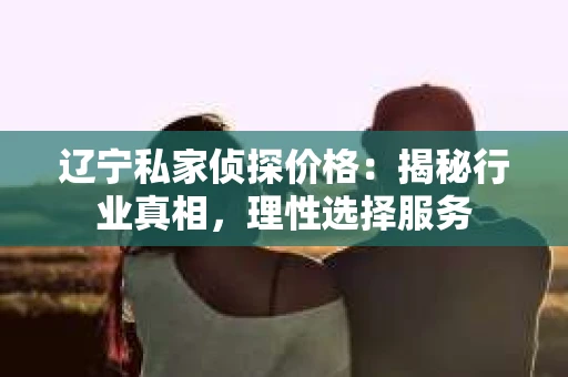 辽宁私家侦探价格：揭秘行业真相，理性选择服务