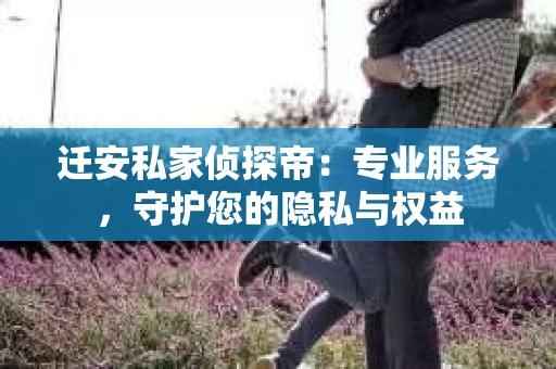 迁安私家侦探帝：专业服务，守护您的隐私与权益