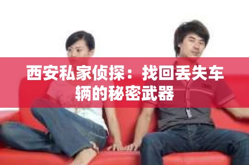 西安私家侦探：找回丢失车辆的秘密武器