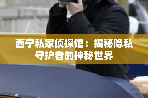 西宁私家侦探馆：揭秘隐私守护者的神秘世界