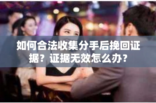 如何合法收集分手后挽回证据？证据无效怎么办？