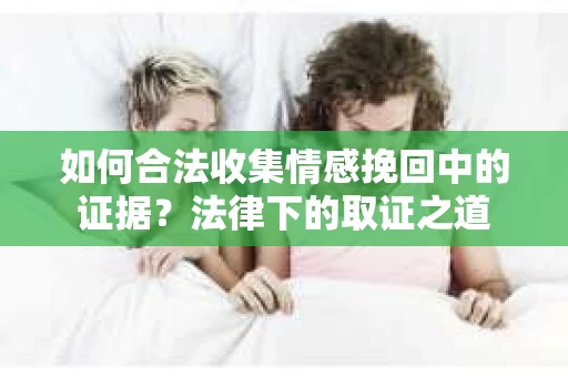 如何合法收集情感挽回中的证据？法律下的取证之道