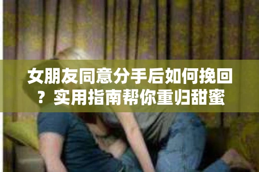 女朋友同意分手后如何挽回？实用指南帮你重归甜蜜