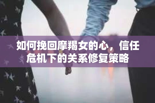 如何挽回摩羯女的心，信任危机下的关系修复策略
