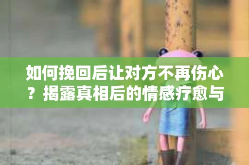 如何挽回后让对方不再伤心？揭露真相后的情感疗愈与前行计划