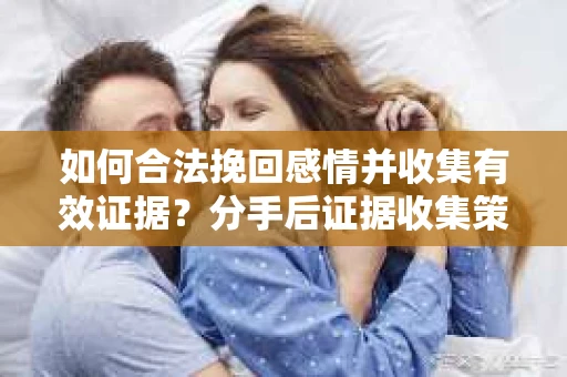 如何合法挽回感情并收集有效证据？分手后证据收集策略