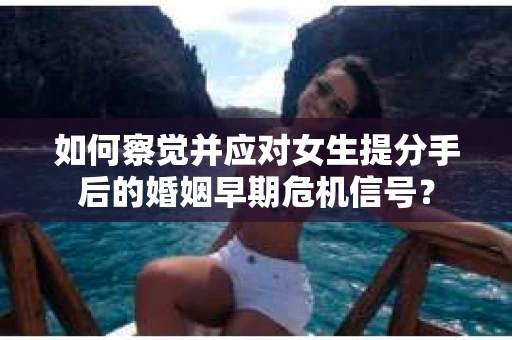 如何察觉并应对女生提分手后的婚姻早期危机信号？