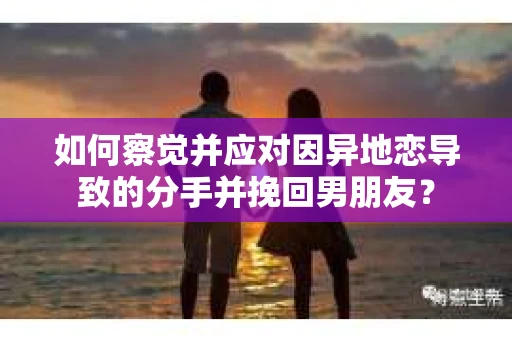 如何察觉并应对因异地恋导致的分手并挽回男朋友？