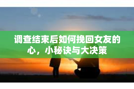 调查结束后如何挽回女友的心,小秘诀与大决策 调查结束后如何挽回女友的心,小秘诀与大决策