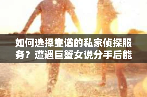 如何选择靠谱的私家侦探服务?遭遇巨蟹女说分手后能否挽回,侦探社能帮到你吗? 如何选择靠谱的私家侦探服务?遭遇巨蟹女说分手后能否挽回,侦探社能帮到你吗?