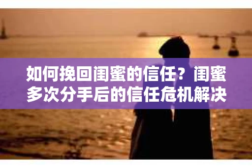 如何挽回闺蜜的信任？闺蜜多次分手后的信任危机解决方案